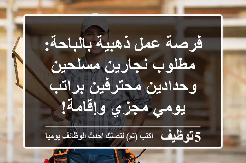 فرصة عمل ذهبية بالباحة: مطلوب نجارين مسلحين وحدادين محترفين براتب يومي مجزي وإقامة!